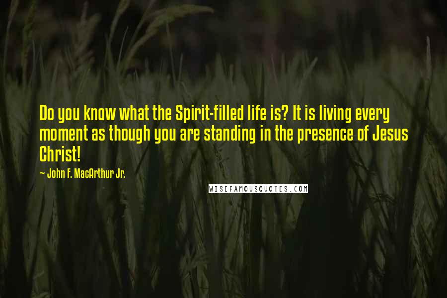 John F. MacArthur Jr. Quotes: Do you know what the Spirit-filled life is? It is living every moment as though you are standing in the presence of Jesus Christ!