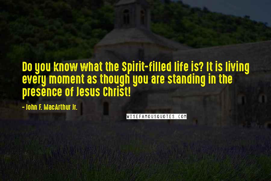 John F. MacArthur Jr. Quotes: Do you know what the Spirit-filled life is? It is living every moment as though you are standing in the presence of Jesus Christ!