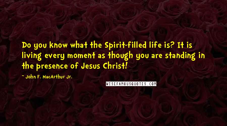 John F. MacArthur Jr. Quotes: Do you know what the Spirit-filled life is? It is living every moment as though you are standing in the presence of Jesus Christ!