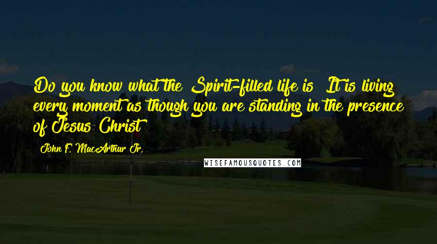 John F. MacArthur Jr. Quotes: Do you know what the Spirit-filled life is? It is living every moment as though you are standing in the presence of Jesus Christ!