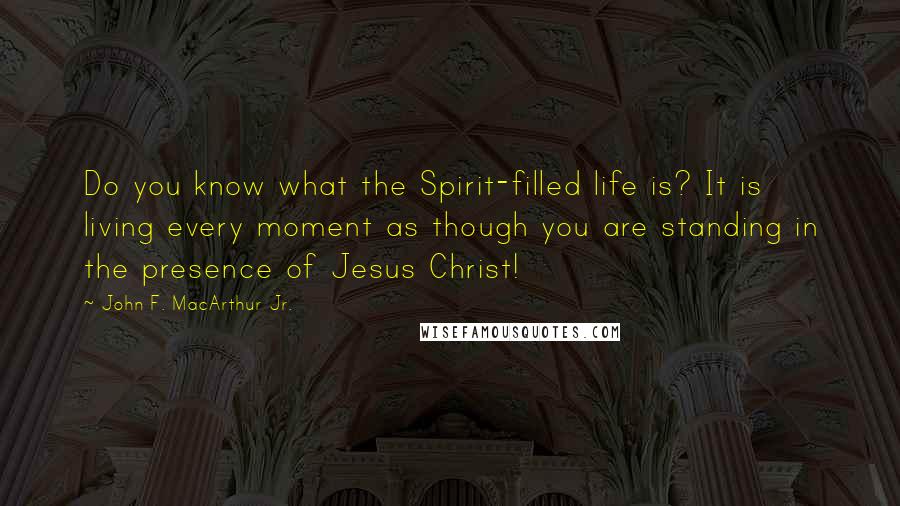 John F. MacArthur Jr. Quotes: Do you know what the Spirit-filled life is? It is living every moment as though you are standing in the presence of Jesus Christ!