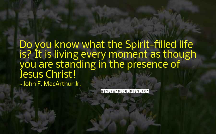 John F. MacArthur Jr. Quotes: Do you know what the Spirit-filled life is? It is living every moment as though you are standing in the presence of Jesus Christ!