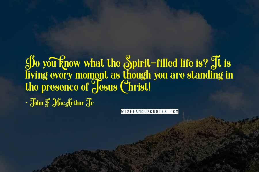 John F. MacArthur Jr. Quotes: Do you know what the Spirit-filled life is? It is living every moment as though you are standing in the presence of Jesus Christ!