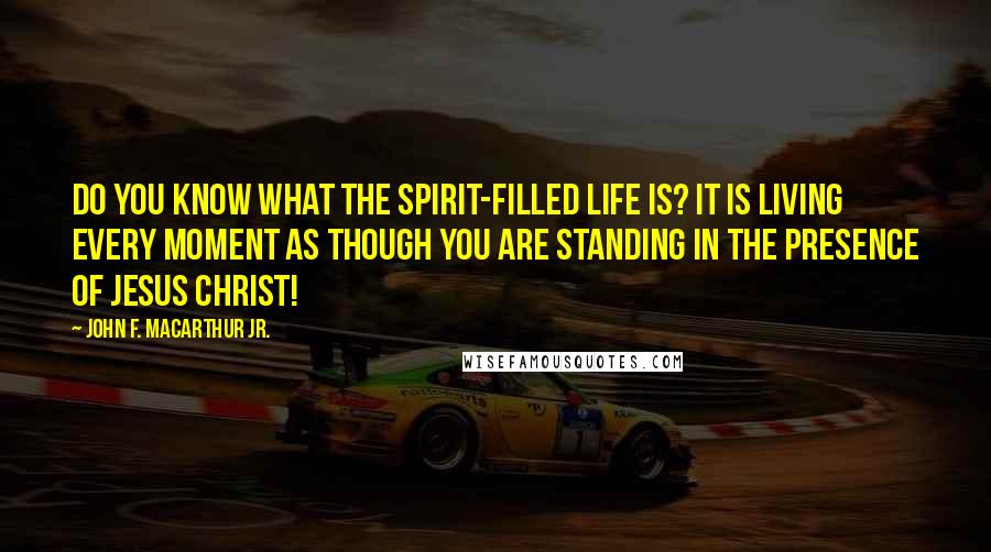 John F. MacArthur Jr. Quotes: Do you know what the Spirit-filled life is? It is living every moment as though you are standing in the presence of Jesus Christ!