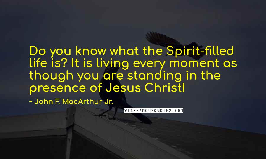 John F. MacArthur Jr. Quotes: Do you know what the Spirit-filled life is? It is living every moment as though you are standing in the presence of Jesus Christ!