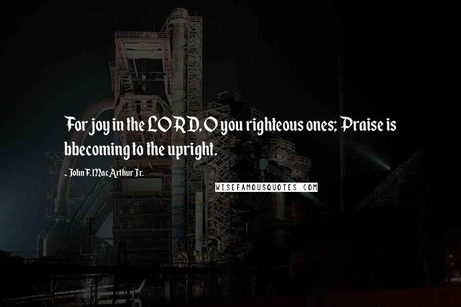 John F. MacArthur Jr. Quotes: For joy in the LORD, O you righteous ones; Praise is bbecoming to the upright.