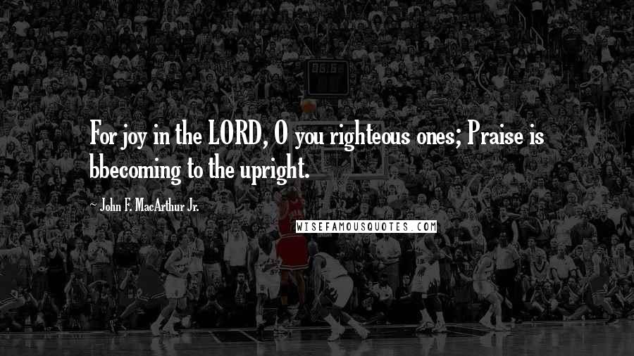 John F. MacArthur Jr. Quotes: For joy in the LORD, O you righteous ones; Praise is bbecoming to the upright.