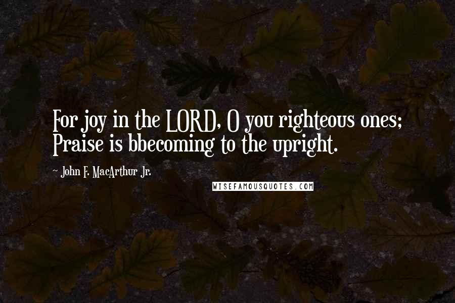 John F. MacArthur Jr. Quotes: For joy in the LORD, O you righteous ones; Praise is bbecoming to the upright.