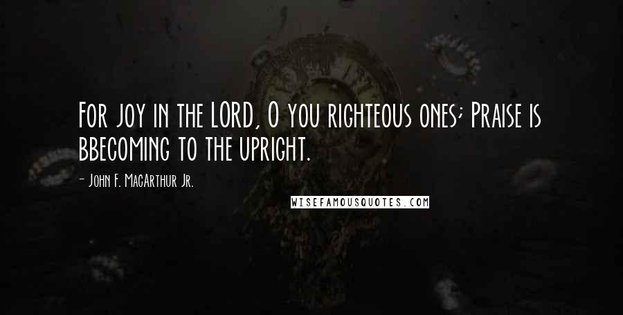 John F. MacArthur Jr. Quotes: For joy in the LORD, O you righteous ones; Praise is bbecoming to the upright.