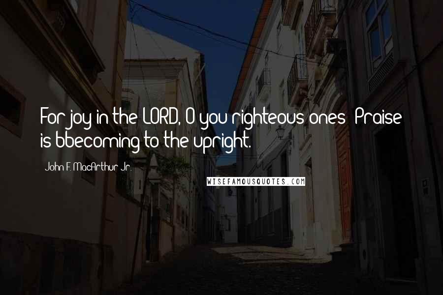 John F. MacArthur Jr. Quotes: For joy in the LORD, O you righteous ones; Praise is bbecoming to the upright.