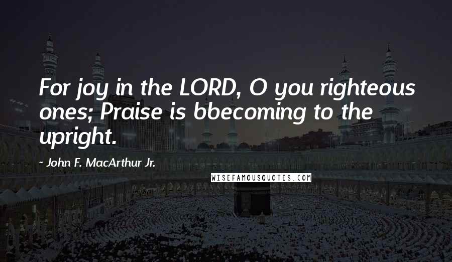 John F. MacArthur Jr. Quotes: For joy in the LORD, O you righteous ones; Praise is bbecoming to the upright.
