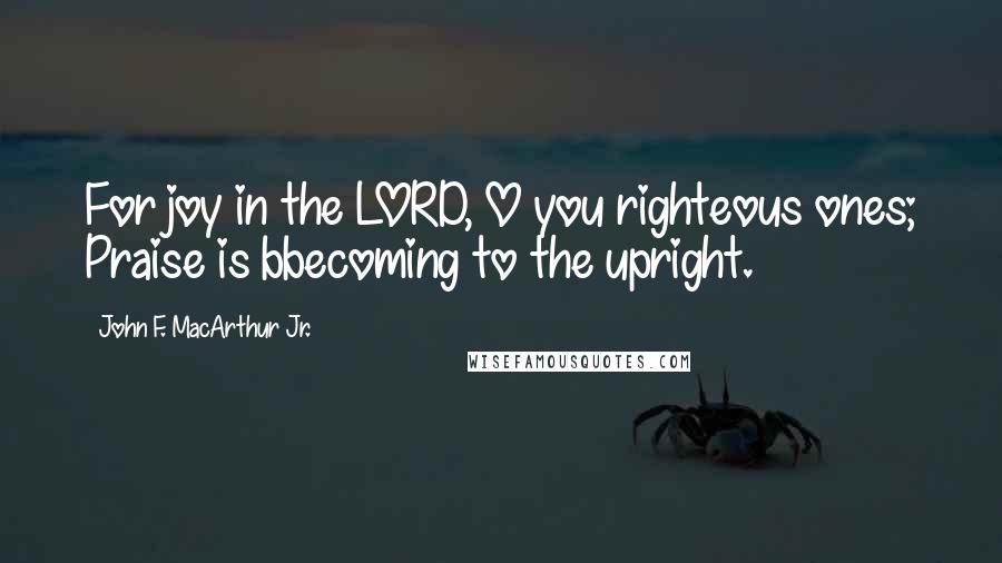 John F. MacArthur Jr. Quotes: For joy in the LORD, O you righteous ones; Praise is bbecoming to the upright.