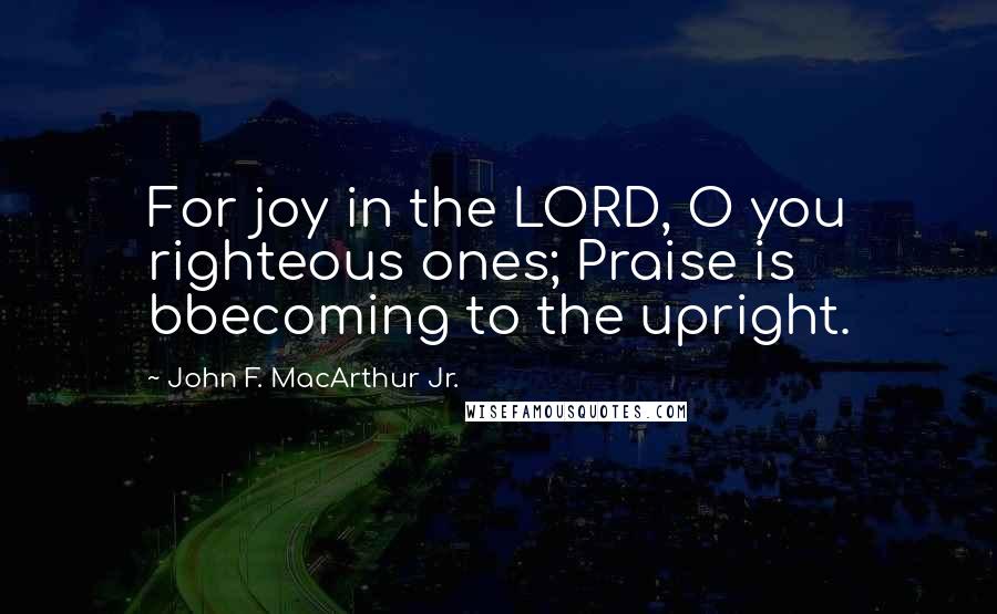 John F. MacArthur Jr. Quotes: For joy in the LORD, O you righteous ones; Praise is bbecoming to the upright.