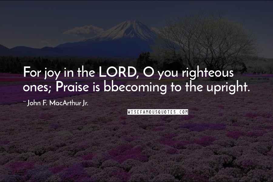 John F. MacArthur Jr. Quotes: For joy in the LORD, O you righteous ones; Praise is bbecoming to the upright.