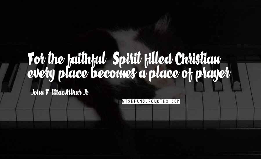 John F. MacArthur Jr. Quotes: For the faithful, Spirit-filled Christian, every place becomes a place of prayer.