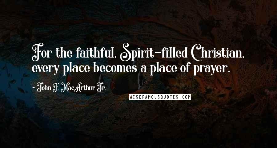 John F. MacArthur Jr. Quotes: For the faithful, Spirit-filled Christian, every place becomes a place of prayer.