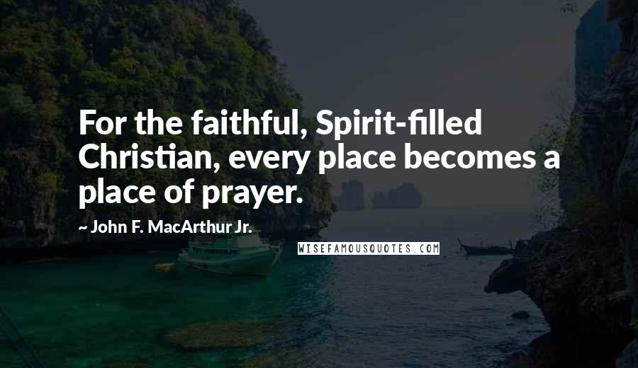 John F. MacArthur Jr. Quotes: For the faithful, Spirit-filled Christian, every place becomes a place of prayer.