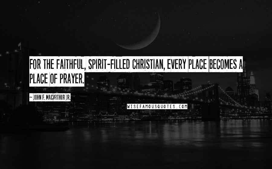 John F. MacArthur Jr. Quotes: For the faithful, Spirit-filled Christian, every place becomes a place of prayer.