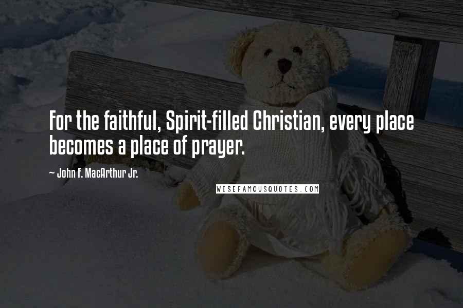 John F. MacArthur Jr. Quotes: For the faithful, Spirit-filled Christian, every place becomes a place of prayer.