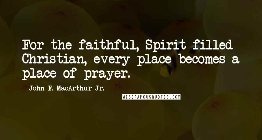 John F. MacArthur Jr. Quotes: For the faithful, Spirit-filled Christian, every place becomes a place of prayer.