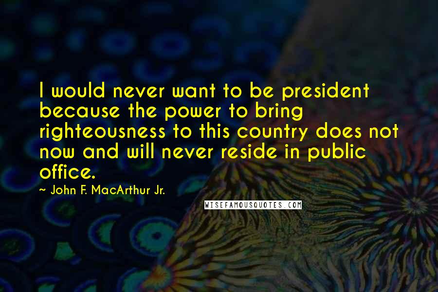 John F. MacArthur Jr. Quotes: I would never want to be president because the power to bring righteousness to this country does not now and will never reside in public office.