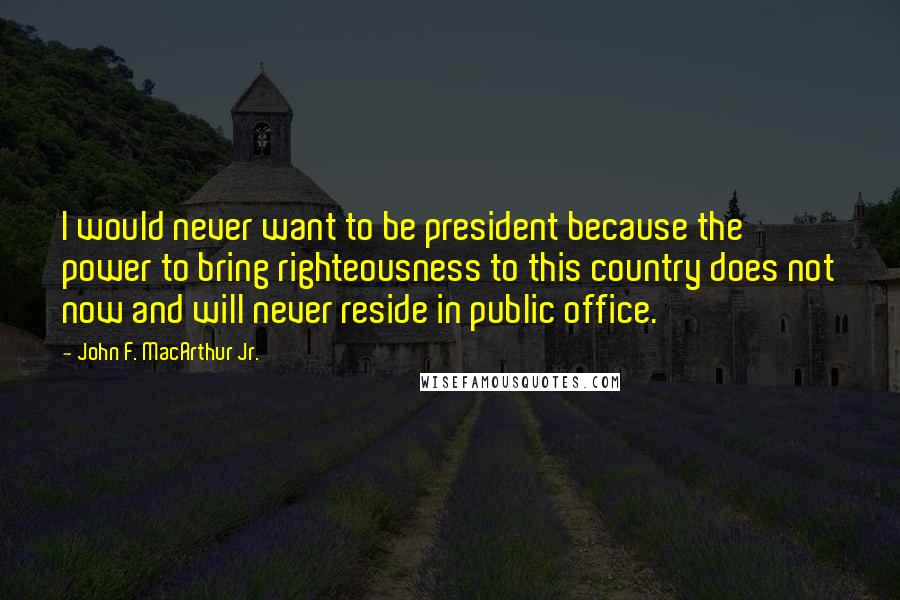 John F. MacArthur Jr. Quotes: I would never want to be president because the power to bring righteousness to this country does not now and will never reside in public office.