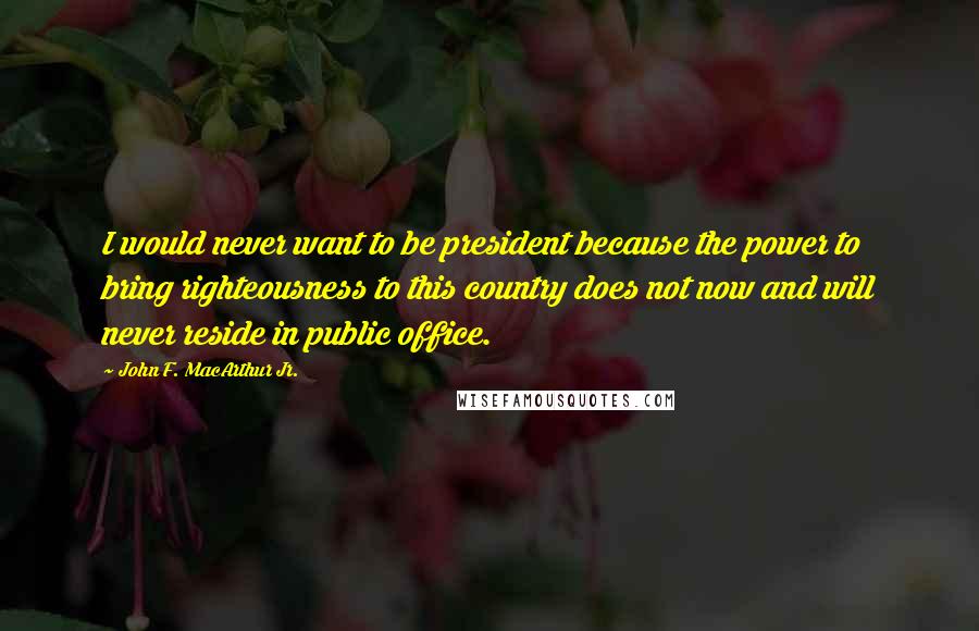 John F. MacArthur Jr. Quotes: I would never want to be president because the power to bring righteousness to this country does not now and will never reside in public office.