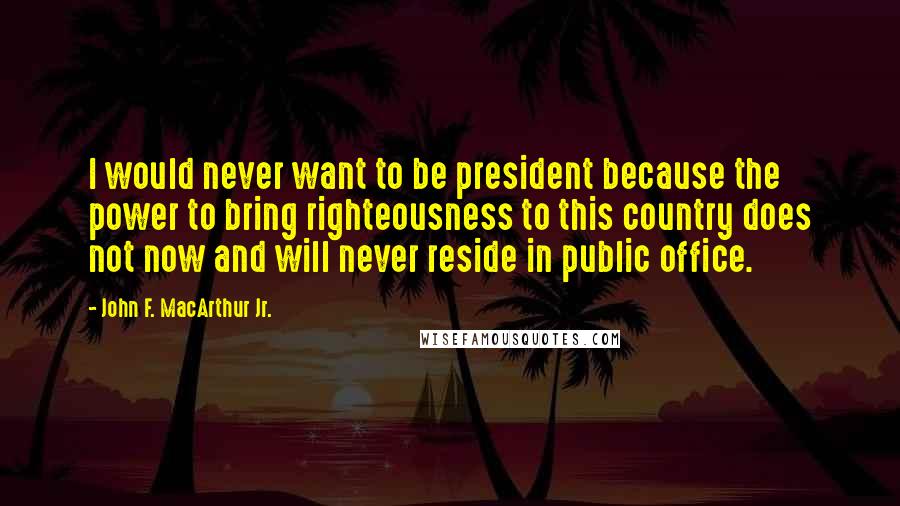 John F. MacArthur Jr. Quotes: I would never want to be president because the power to bring righteousness to this country does not now and will never reside in public office.