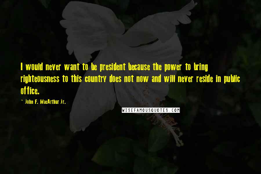 John F. MacArthur Jr. Quotes: I would never want to be president because the power to bring righteousness to this country does not now and will never reside in public office.