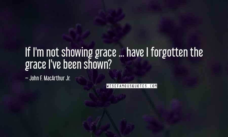 John F. MacArthur Jr. Quotes: If I'm not showing grace ... have I forgotten the grace I've been shown?