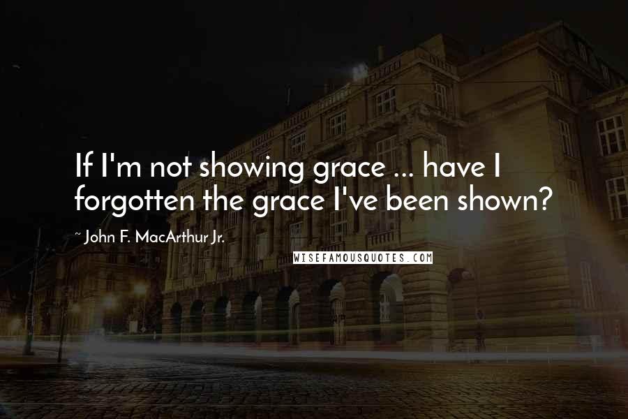 John F. MacArthur Jr. Quotes: If I'm not showing grace ... have I forgotten the grace I've been shown?