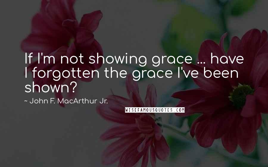 John F. MacArthur Jr. Quotes: If I'm not showing grace ... have I forgotten the grace I've been shown?