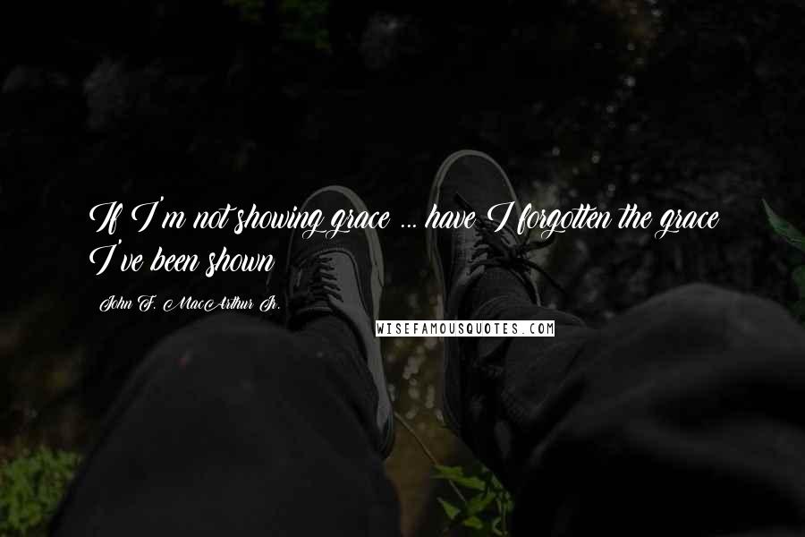 John F. MacArthur Jr. Quotes: If I'm not showing grace ... have I forgotten the grace I've been shown?