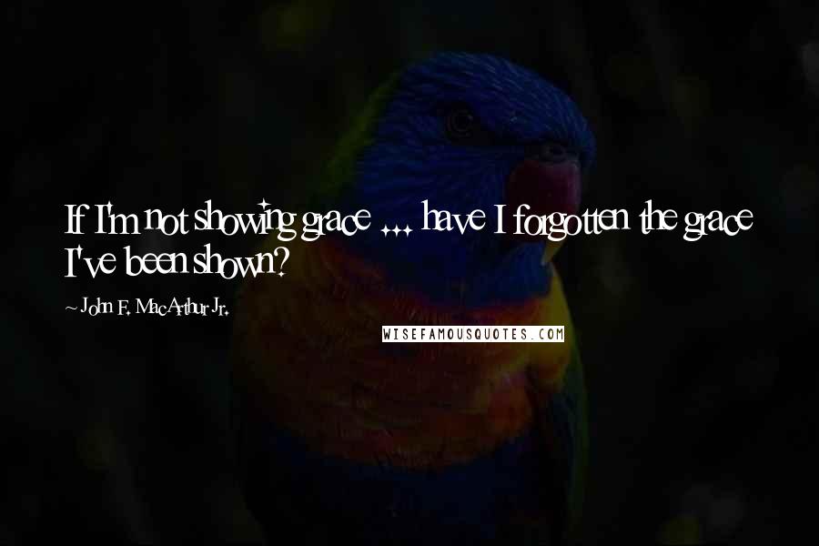 John F. MacArthur Jr. Quotes: If I'm not showing grace ... have I forgotten the grace I've been shown?