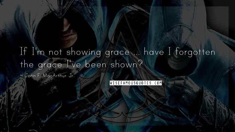 John F. MacArthur Jr. Quotes: If I'm not showing grace ... have I forgotten the grace I've been shown?