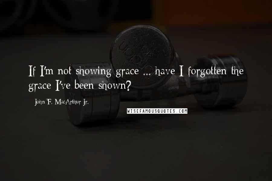 John F. MacArthur Jr. Quotes: If I'm not showing grace ... have I forgotten the grace I've been shown?