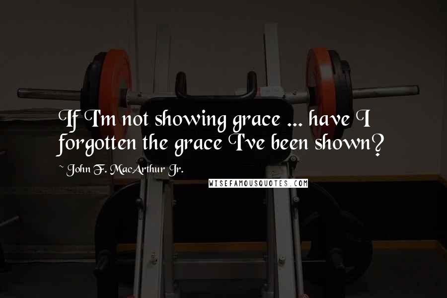 John F. MacArthur Jr. Quotes: If I'm not showing grace ... have I forgotten the grace I've been shown?