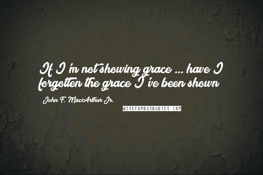 John F. MacArthur Jr. Quotes: If I'm not showing grace ... have I forgotten the grace I've been shown?