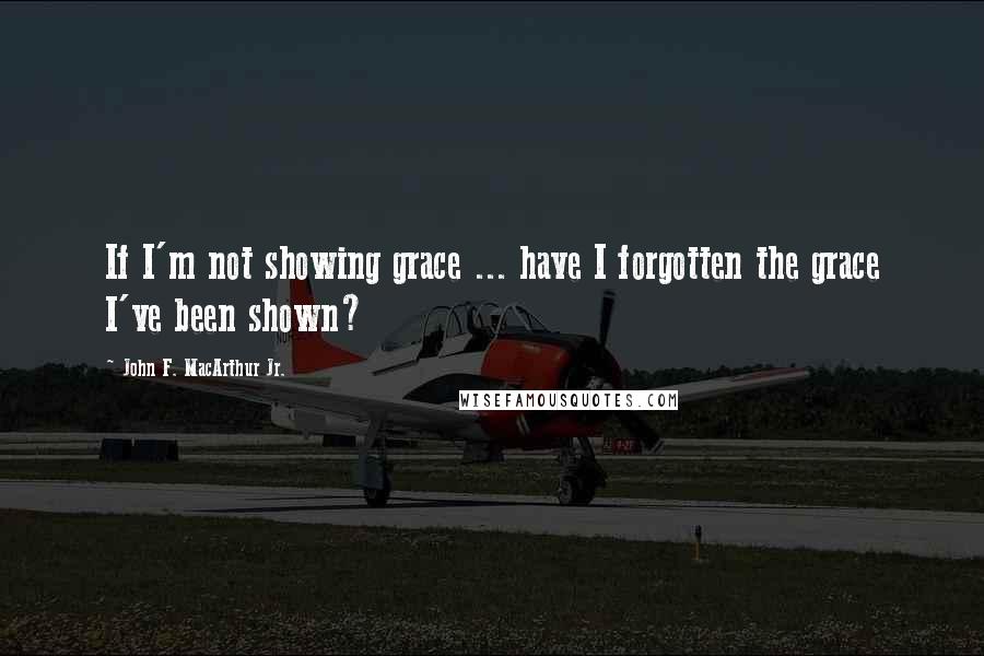 John F. MacArthur Jr. Quotes: If I'm not showing grace ... have I forgotten the grace I've been shown?