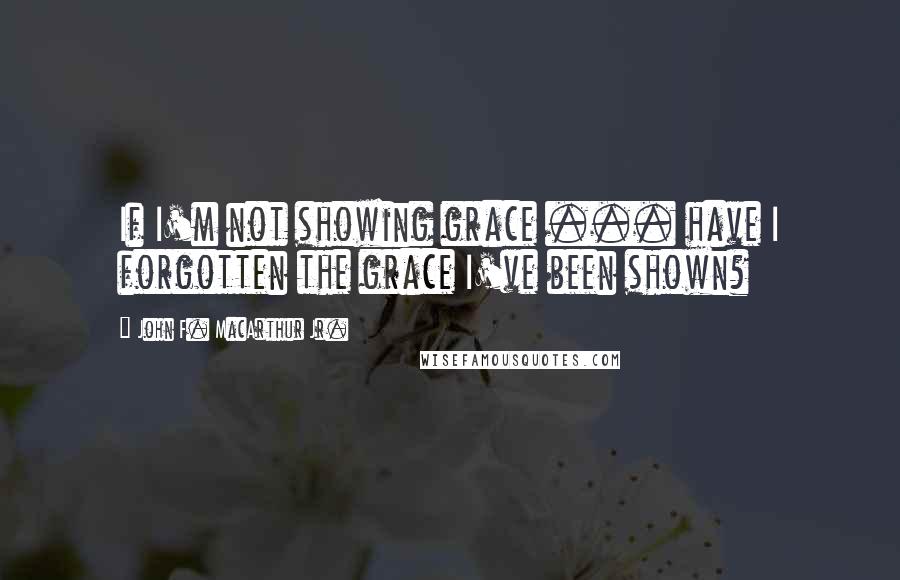 John F. MacArthur Jr. Quotes: If I'm not showing grace ... have I forgotten the grace I've been shown?