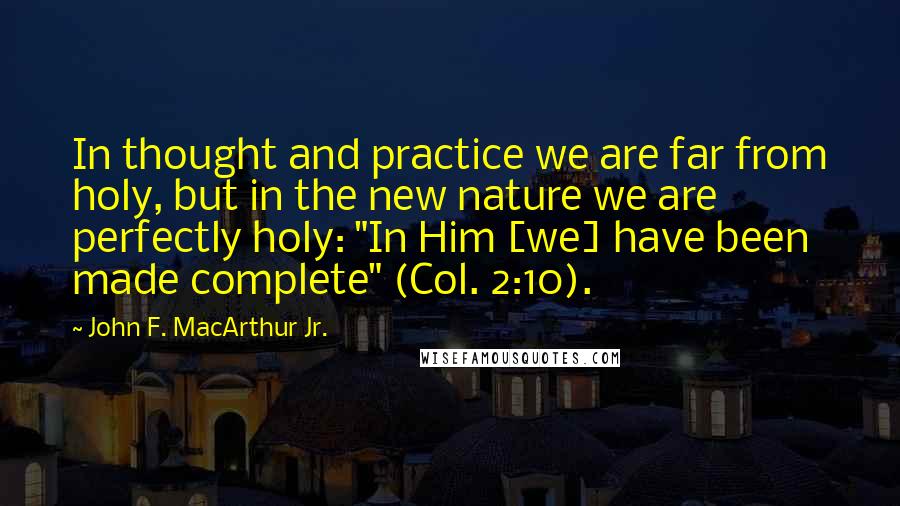 John F. MacArthur Jr. Quotes: In thought and practice we are far from holy, but in the new nature we are perfectly holy: "In Him [we] have been made complete" (Col. 2:10).