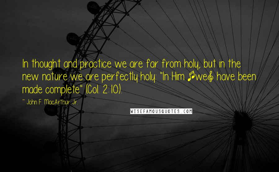 John F. MacArthur Jr. Quotes: In thought and practice we are far from holy, but in the new nature we are perfectly holy: "In Him [we] have been made complete" (Col. 2:10).