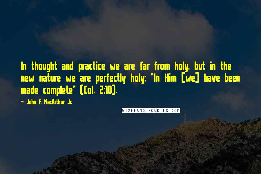 John F. MacArthur Jr. Quotes: In thought and practice we are far from holy, but in the new nature we are perfectly holy: "In Him [we] have been made complete" (Col. 2:10).