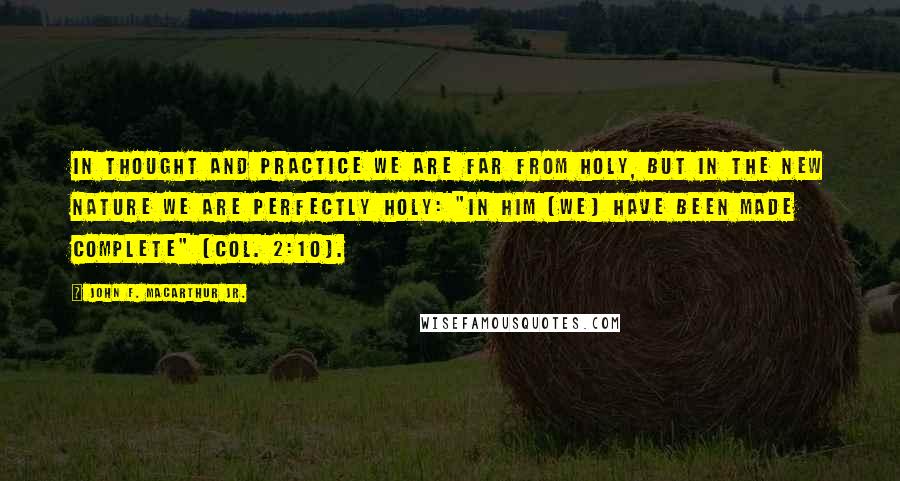 John F. MacArthur Jr. Quotes: In thought and practice we are far from holy, but in the new nature we are perfectly holy: "In Him [we] have been made complete" (Col. 2:10).