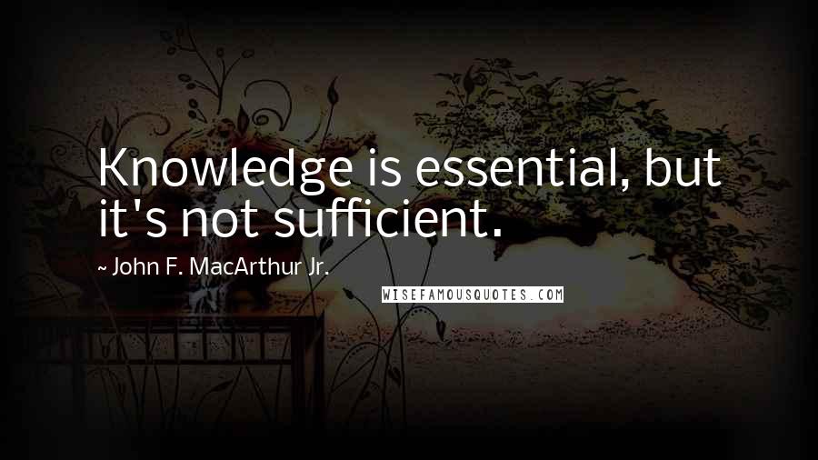 John F. MacArthur Jr. Quotes: Knowledge is essential, but it's not sufficient.