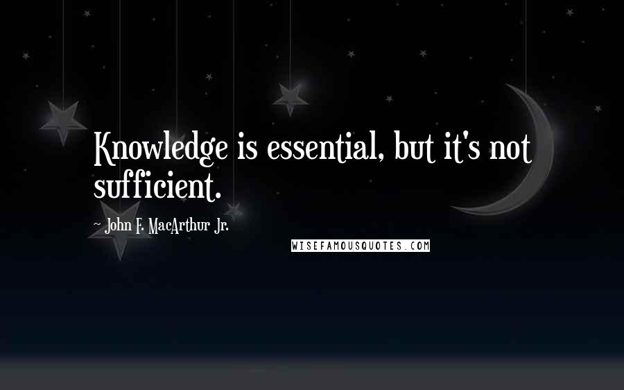 John F. MacArthur Jr. Quotes: Knowledge is essential, but it's not sufficient.