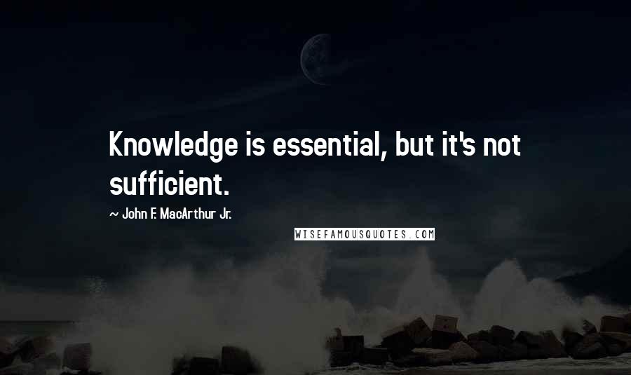 John F. MacArthur Jr. Quotes: Knowledge is essential, but it's not sufficient.