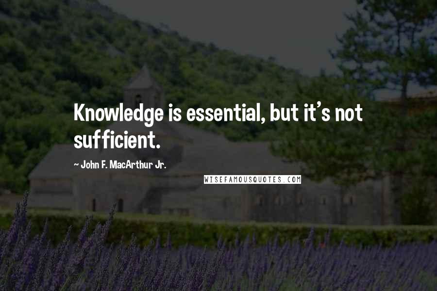 John F. MacArthur Jr. Quotes: Knowledge is essential, but it's not sufficient.