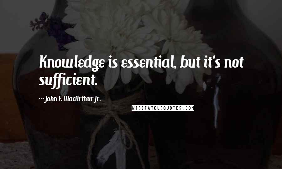 John F. MacArthur Jr. Quotes: Knowledge is essential, but it's not sufficient.