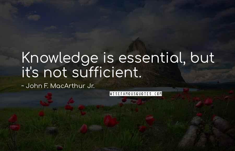 John F. MacArthur Jr. Quotes: Knowledge is essential, but it's not sufficient.